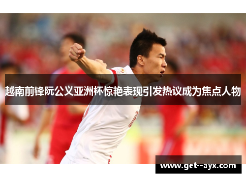 越南前锋阮公义亚洲杯惊艳表现引发热议成为焦点人物 越南前锋阮公义亚洲杯惊艳表现引发热议成为焦点人物