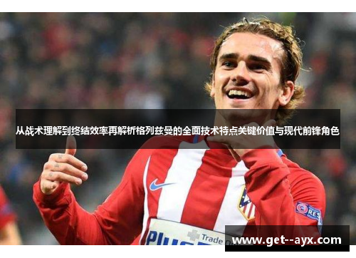 从战术理解到终结效率再解析格列兹曼的全面技术特点关键价值与现代前锋角色 从战术理解到终结效率再解析格列兹曼的全面技术特点关键价值与现代前锋角色