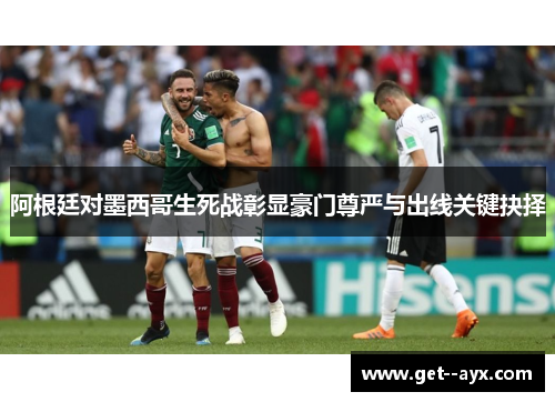 阿根廷对墨西哥生死战彰显豪门尊严与出线关键抉择