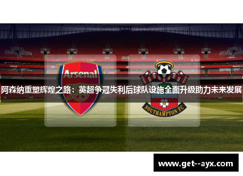 阿森纳重塑辉煌之路:英超争冠失利后球队设施全面升级助力未来发展 阿森纳重塑辉煌之路:英超争冠失利后球队设施全面升级助力未来发展