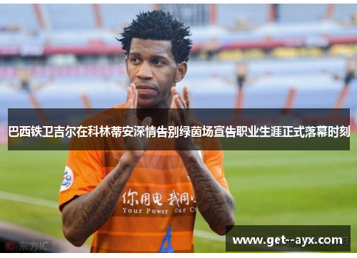 巴西铁卫吉尔在科林蒂安深情告别绿茵场宣告职业生涯正式落幕时刻 巴西铁卫吉尔在科林蒂安深情告别绿茵场宣告职业生涯正式落幕时刻