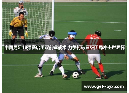 中国男足18强赛启用双前锋战术 力争打破晋级困局冲击世界杯 中国男足18强赛启用双前锋战术 力争打破晋级困局冲击世界杯