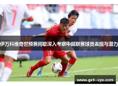 伊万科维奇世预赛间歇深入考察中超联赛球员表现与潜力 伊万科维奇世预赛间歇深入考察中超联赛球员表现与潜力